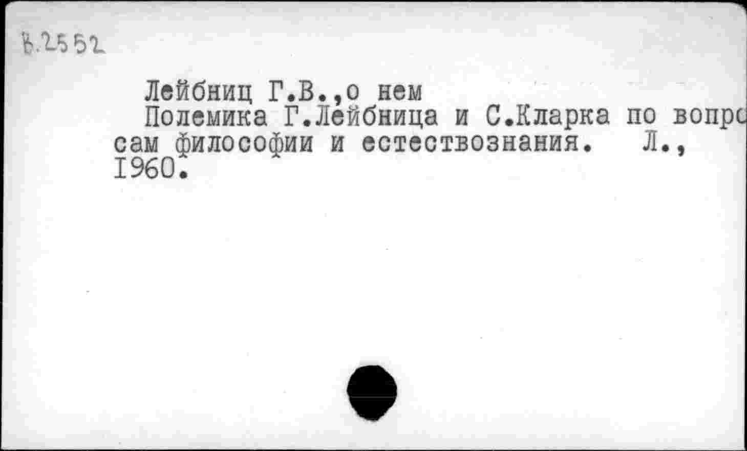 ﻿«>.1551
Лейбниц Г.В.,о нем
Полемика Г.Лейбница и С.Кларка по вопрс сам философии и естествознания. Л., 1960.